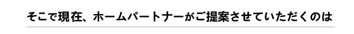 そこで現在、ホームパートナーがご提案させていただくのは