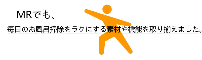 MRでも、毎日のお風呂掃除をラクにする素材や機能を取り揃えました。