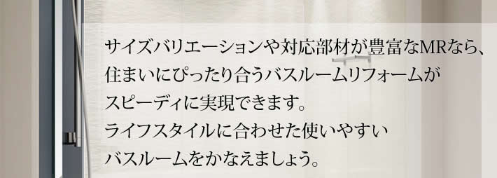 サイズバリエーションや対応部材が豊富なM Rなら、
            住まいにぴったり合うバスルームリフォームが
            スピーディに実現できます。
            ライフスタイルに合わせた使いやすい
            バスルームをかなえましょう。