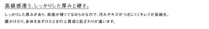 高級感漂う、しっかりした厚みと硬さ。
            しっかりした厚みがあり、表面が硬くてなめらかなので、汚れやキズがつきにくくキレイが長続き。
            腰かけたり、身体をあずけたときの上質感と肌ざわりが違います。