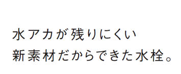 水アカが残りにくい
            新素材だからできた水栓。