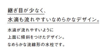 継ぎ目が少なく、
            水滴も流れやすいなめらかなデザイン。
            水滴が流れやすいように
            上面に傾斜をつけたデザイン。
            なめらかな流線形の水栓です。
