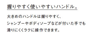 握りやすく使いやすいハンドル。大きめのハンドルは握りやすく、
            シャンプーやボディソープなどが付いた手でも
            滑りにくくラクに操作できます。