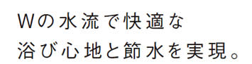 Wの水流で快適な
            浴び心地と節水を実現。