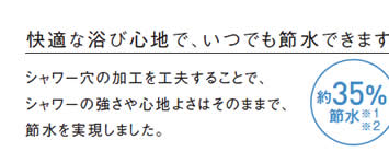 快適な浴び心地で、いつでも節水できます。
            シャワー穴の加工を工夫することで、
            シャワーの強さや心地よさはそのままで、
            節水を実現しました。