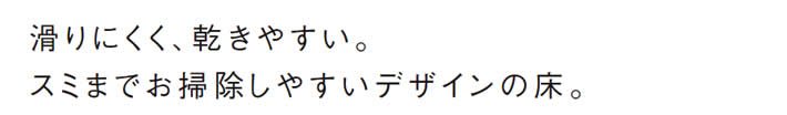 滑りにくく、乾きやすい。
            スミまでお掃除しやすいデザインの床。