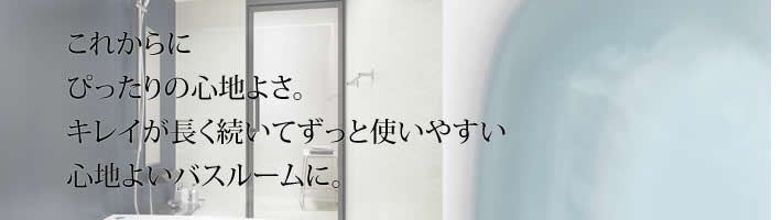 これからに
            ぴったりの心地よさ。
            キレイが長く続いてずっと使いやすい
            心地よいバスルームに。