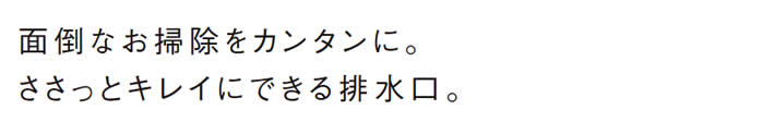 面倒なお掃除をカンタンに。
            ささっとキレイにできる排水口。