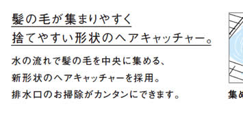 髪の毛が集まりやすく
            捨てやすい形状のヘアキャッチャー。
            水の流れで髪の毛を中央に集める、
            新形状のヘアキャッチャーを採用。
            排水口のお掃除がカンタンにできます