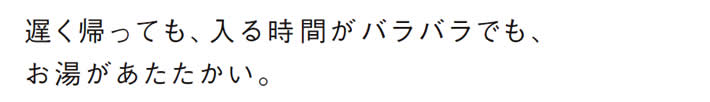 遅く帰っても、入る時間がバラバラでも、
            お湯があたたかい。