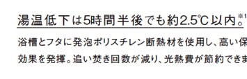 湯温低下は5時間半後でも約2.5℃以内。
            浴槽とフタに発泡ポリスチレン断熱材を使用し、高い保温
            効果を発揮。追い焚き回数が減り、光熱費が節約できます。