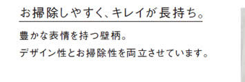 お掃除しやすく、キレイが長持ち。
            豊かな表情を持つ壁柄。
            デザイン性とお掃除性を両立させています。