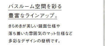 バスルーム空間を彩る
            豊富なラインアップ。
            きらめきが美しい鏡面仕様や
            落ち着いた雰囲気のマット仕様など
            多彩なデザインの壁柄です