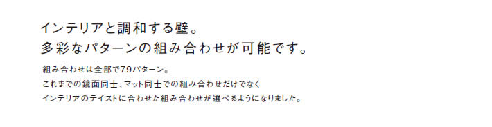 インテリアと調和する壁。
            多彩なパターンの組み合わせが可能です。
            組み合わせは全部で7 9パターン。
            これまでの鏡面同士、マット同士での組み合わせだけでなく
            インテリアのテイストに合わせた組み合わせが選べるようになりました。