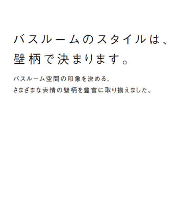 バスルームのスタイルは、
            壁柄で決まります。
            バスルーム空間の印象を決める、
            さまざまな表情の壁柄を豊富に取り揃えました。