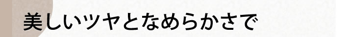 美しいツヤとなめらかさで