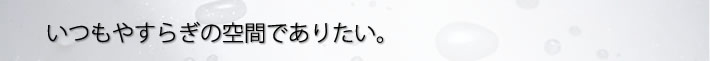 いつもやすらぎの空間でありたい。