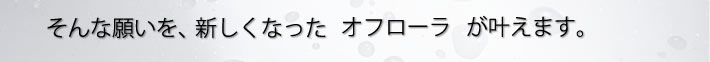 そんな願いを、新しくなったオフローラが叶えます。