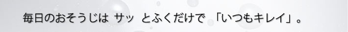 毎日のおそうじはサッとふくだけで　いつもキレイ。