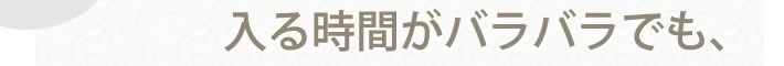 入る時間がバラバラでも、