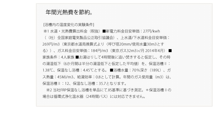 年間光熱費を節約。 [浴槽内の温度変化の実験条件]
        ※1 水道・光熱費算出料金（税抜）■新電力料金目安単価：27円/kwh（（社）全国家庭電気製品公正取引協議会）、上水道/下水道料金目安単価：269円/m3（東京都水道局換算式より〈呼び径20mm/使用水量30m3とする〉）、ガス料金目安単価：184円/m3（東京ガス32m3>/月 2014年4月） ■家族条件：4人家族 ■お湯はりして4時間後に追い焚きすると仮定し、その時の湯温低下（6か月間は半分の湯温低下と仮定した平均値）を、保温浴槽Ⅱ：1.38℃、保温なし浴槽：4.45℃とする。 ■浴槽水量：70％深さ（189L）、ガス熱量：45MJ/m3、給湯効率：0.8として計算。年間のガス使用量（m3）は、保温浴槽Ⅱ：12、保温なし浴槽：35.7となります。
        ※2 当社FRP保温なし浴槽を単品にてJIS基準に基づき測定。＊保温浴槽Ⅱの場合は循環式浄化温水器（24時間バス）には対応できません。