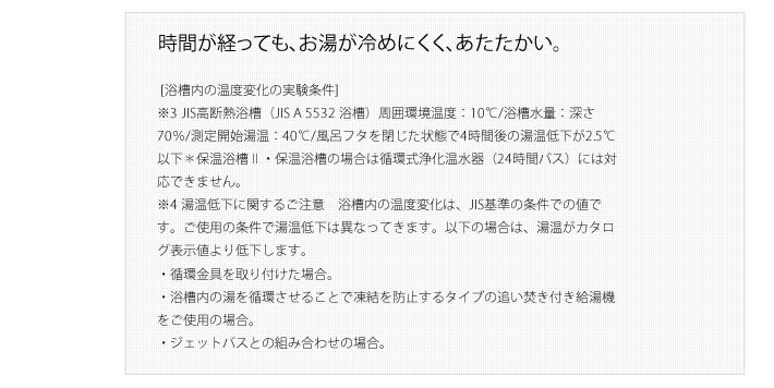 時間が経っても、お湯が冷めにくく、あたたかい。 [浴槽内の温度変化の実験条件]
        ※3 JIS高断熱浴槽（JIS A 5532 浴槽）周囲環境温度：10℃/浴槽水量：深さ70％/測定開始湯温：40℃/風呂フタを閉じた状態で4時間後の湯温低下が2.5℃以下＊保温浴槽Ⅱ・保温浴槽の場合は循環式浄化温水器（24時間バス）には対応できません。
        ※4 湯温低下に関するご注意　浴槽内の温度変化は、JIS基準の条件での値です。ご使用の条件で湯温低下は異なってきます。以下の場合は、湯温がカタログ表示値より低下します。
        ・循環金具を取り付けた場合。
        ・浴槽内の湯を循環させることで凍結を防止するタイプの追い焚き付き給湯機をご使用の場合。
        ・ジェットバスとの組み合わせの場合。