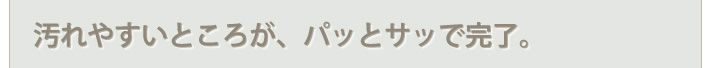 よごれやすいところが、パッとサッとで完了