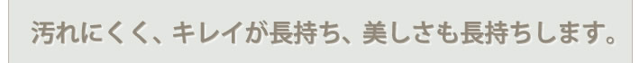 汚れにくく、キレイが長持ち、美しさも長持ちします。