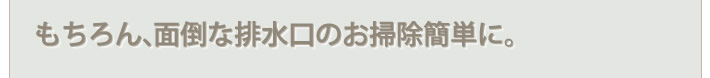 もちろん、面倒な排水口のお掃除簡単に。