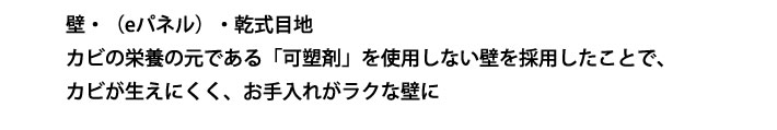 壁・（eパネル）・乾式目地 カビの栄養の元である「可塑剤」を使用しない壁を採用したことで、カビが生えにくく、お手入れがラクな壁に