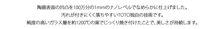 陶器表面の凹凸を100万分の1mmのナノレベルでなめらかに仕上げました。汚れが付きにくく落ちやすいTOTO独自の技術です。純度の高いガラス層を約1200℃の窯でじっくり焼き付けたことで、美しさが持続します。