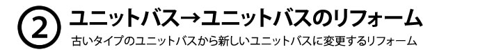 ２、ユニットバス→ユニットバスのリフォーム　古いタイプのユニットバスから新しいユニットバスに変更するリフォーム