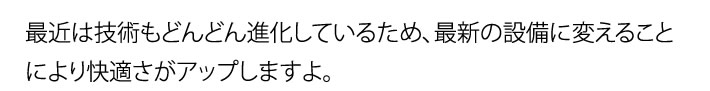 最近は技術もどんどん進化しているため、最新の設備に変えることにより快適さがアップしますよ。