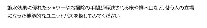 節水効果に優れたシャワーやお掃除の手間が軽減される床や排水口など、使う人の立場に立った機能的なユニットバスを探してみてください。