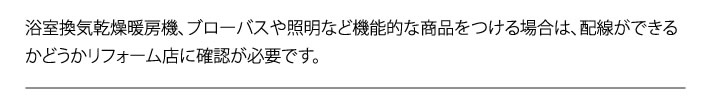 浴室換気乾燥暖房機、ブローバスや照明など機能的な商品をつける場合は、配線ができるかどうかリフォーム店に確認が必要です。