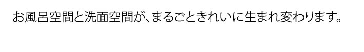 お風呂空間と洗面空間が、まるごときれいに生まれ変わります。