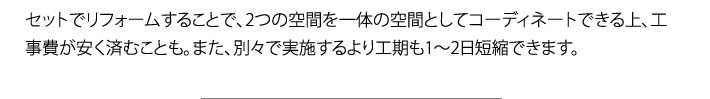 セットでリフォームすることで、2つの空間を一体の空間としてコーディネートできる上、工事費が安く済むことも。また、別々で実施するより工期も1〜2日短縮できます。
