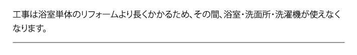 工事は浴室単体のリフォームより長くかかるため、その間、浴室・洗面所・洗濯機が使えなくなります。