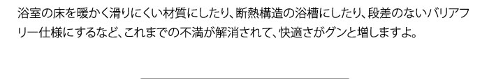 浴室の床を暖かく滑りにくい材質にしたり、断熱構造の浴槽にしたり、段差のないバリアフリー仕様にするなど、これまでの不満が解消されて、快適さがグンと増しますよ。