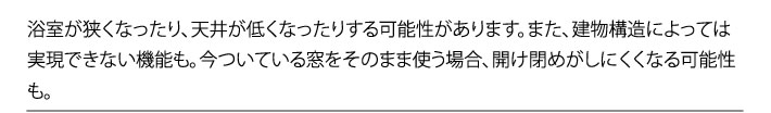 浴室が狭くなったり、天井が低くなったりする可能性があります。また、建物構造によっては実現できない機能も。今ついている窓をそのまま使う場合、開け閉めがしにくくなる可能性も。