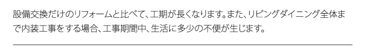 設備交換だけのリフォームと比べて、工期が長くなります。また、リビングダイニング全体まで内装工事をする場合、工事期間中、生活に多少の不便が生じます。