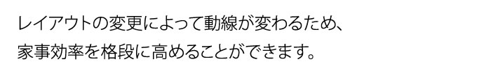 レイアウトの変更によって動線が変わるため、家事効率を格段に高めることができます。