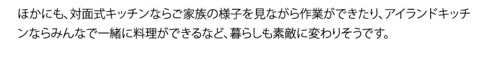 ほかにも、対面式キッチンならご家族の様子を見ながら作業ができたり、アイランドキッチンならみんなで一緒に料理ができるなど、暮らしも素敵に変わりそうです。