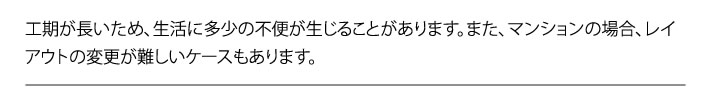 工期が長いため、生活に多少の不便が生じることがあります。また、マンションの場合、レイアウトの変更が難しいケースもあります。