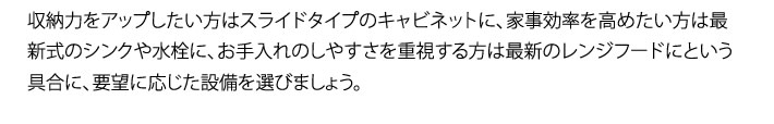 収納力をアップしたい方はスライドタイプのキャビネットに、家事効率を高めたい方は最新式のシンクや水栓に、お手入れのしやすさを重視する方は最新のレンジフードにという具合に、要望に応じた設備を選びましょう。