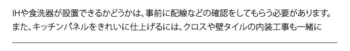 IHや食洗器が設置できるかどうかは、事前に配線などの確認をしてもらう必要があります。また、キッチンパネルをきれいに仕上げるには、クロスや壁タイルの内装工事も一緒に