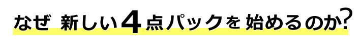 なぜ?新しい4点パックを始めるのか?