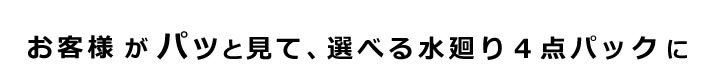 お客様がパッと見て、選べる水廻り4点パックに