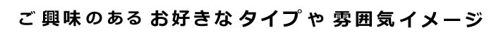 ご興味のあるお好きなタイプや雰囲気イメージ