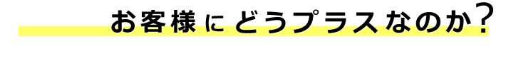 お客様にどうプラスなのか？